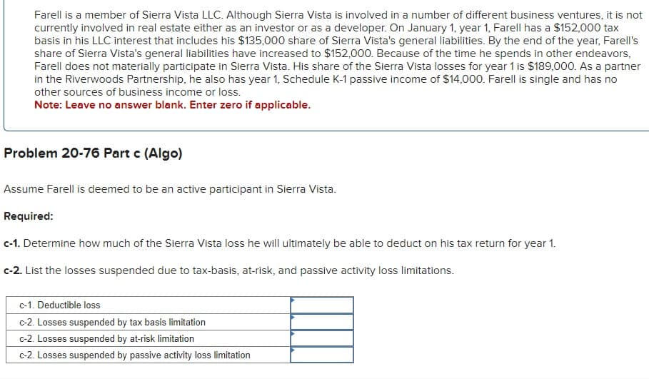 Farell is a member of Sierra Vista LLC. Although Sierra Vista is involved in a number of different business ventures, it is not
currently involved in real estate either as an investor or as a developer. On January 1, year 1, Farell has a $152,000 tax
basis in his LLC interest that includes his $135,000 share of Sierra Vista's general liabilities. By the end of the year, Farell's
share of Sierra Vista's general liabilities have increased to $152,000. Because of the time he spends in other endeavors,
Farell does not materially participate in Sierra Vista. His share of the Sierra Vista losses for year 1 is $189,000. As a partner
in the Riverwoods Partnership, he also has year 1, Schedule K-1 passive income of $14,000. Farell is single and has no
other sources of business income or loss.
Note: Leave no answer blank. Enter zero if applicable.
Problem 20-76 Part c (Algo)
Assume Farell is deemed to be an active participant in Sierra Vista.
Required:
c-1. Determine how much of the Sierra Vista loss he will ultimately be able to deduct on his tax return for year 1.
c-2. List the losses suspended due to tax-basis, at-risk, and passive activity loss limitations.
c-1. Deductible loss
c-2. Losses suspended by tax basis limitation
c-2. Losses suspended by at-risk limitation
c-2. Losses suspended by passive activity loss limitation