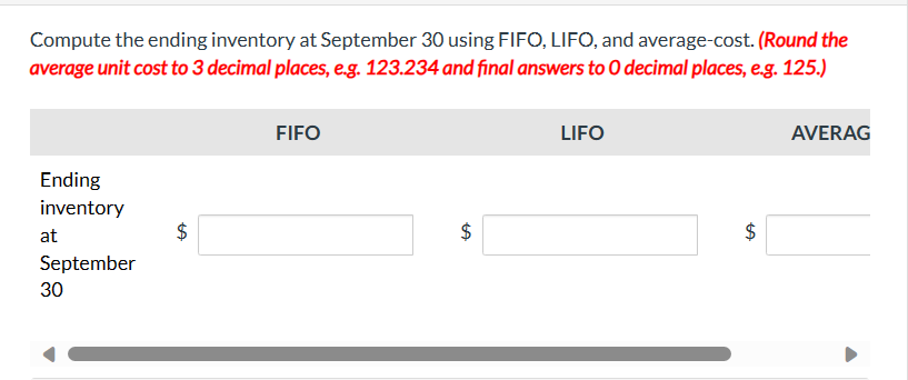 Compute the ending inventory at September 30 using FIFO, LIFO, and average-cost. (Round the
average unit cost to 3 decimal places, e.g. 123.234 and final answers to O decimal places, e.g. 125.)
Ending
inventory
at
September
30
LA
FIFO
$
LIFO
AVERAG