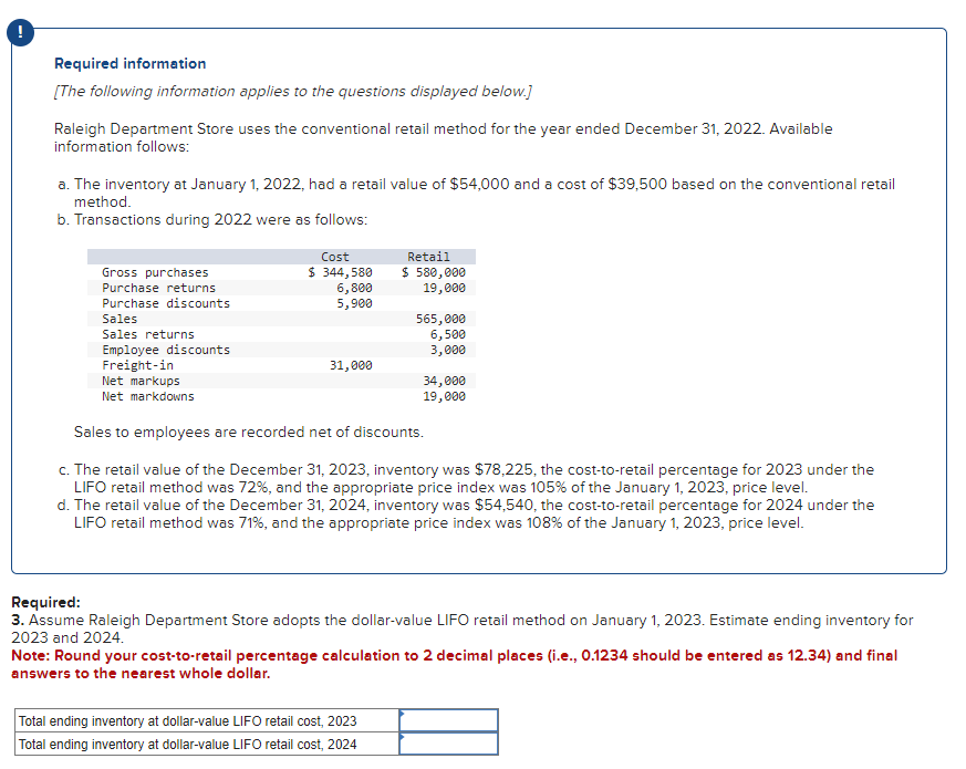 Required information
[The following information applies to the questions displayed below.]
Raleigh Department Store uses the conventional retail method for the year ended December 31, 2022. Available
information follows:
a. The inventory at January 1, 2022, had a retail value of $54,000 and a cost of $39,500 based on the conventional retail
method.
b. Transactions during 2022 were as follows:
Gross purchases
Purchase returns
Purchase discounts
Sales
Sales returns
Employee discounts
Freight-in
Net markups
Net markdowns
Cost
$ 344,580
6,800
5,900
31,000
Retail
$ 580,000
19,000
565,000
6,500
3,000
Total ending inventory at dollar-value LIFO retail cost, 2023
Total ending inventory at dollar-value LIFO retail cost, 2024
34,000
19,000
Sales to employees are recorded net of discounts.
c. The retail value of the December 31, 2023, inventory was $78,225, the cost-to-retail percentage for 2023 under the
LIFO retail method was 72%, and the appropriate price index was 105% of the January 1, 2023, price level.
d. The retail value of the December 31, 2024, inventory was $54,540, the cost-to-retail percentage for 2024 under the
LIFO retail method was 71%, and the appropriate price index was 108% of the January 1, 2023, price level.
Required:
3. Assume Raleigh Department Store adopts the dollar-value LIFO retail method on January 1, 2023. Estimate ending inventory for
2023 and 2024.
Note: Round your cost-to-retail percentage calculation to 2 decimal places (i.e., 0.1234 should be entered as 12.34) and final
answers to the nearest whole dollar.