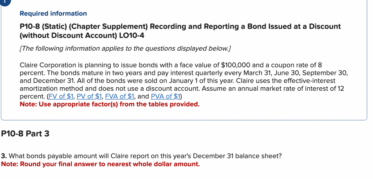 Required information
P10-8 (Static) (Chapter Supplement) Recording and Reporting a Bond Issued at a Discount
(without Discount Account) LO10-4
[The following information applies to the questions displayed below.]
Claire Corporation is planning to issue bonds with a face value of $100,000 and a coupon rate of 8
percent. The bonds mature in two years and pay interest quarterly every March 31, June 30, September 30,
and December 31. All of the bonds were sold on January 1 of this year. Claire uses the effective-interest
amortization method and does not use a discount account. Assume an annual market rate of interest of 12
percent. (FV of $1, PV of $1, FVA of $1, and PVA of $1)
Note: Use appropriate factor(s) from the tables provided.
P10-8 Part 3
3. What bonds payable amount will Claire report on this year's December 31 balance sheet?
Note: Round your final answer to nearest whole dollar amount.