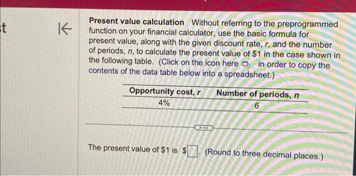 st
K
Present value calculation Without referring to the preprogrammed
function on your financial calculator, use the basic formula for
present value, along with the given discount rate, r, and the number
of periods, n, to calculate the present value of $1 in the case shown in
the following table. (Click on the icon here in order to copy the
contents of the data table below into a spreadsheet.)
Opportunity cost, r
4%
The present value of $1 is $
Number of periods, n
6
(Round to three decimal places.)