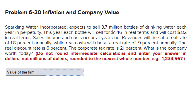 Problem 6-20 Inflation and Company Value
Sparkling Water, Incorporated, expects to sell 3.7 million bottles of drinking water each
year in perpetuity. This year each bottle will sell for $1.46 in real terms and will cost $.82
in real terms. Sales income and costs occur at year-end. Revenues will rise at a real rate
of 1.8 percent annually, while real costs will rise at a real rate of .9 percent annually. The
real discount rate is 6 percent. The corporate tax rate is 21 percent. What is the company
worth today? (Do not round intermediate calculations and enter your answer in
dollars, not millions of dollars, rounded to the nearest whole number, e.g., 1,234,567.)
Value of the firm