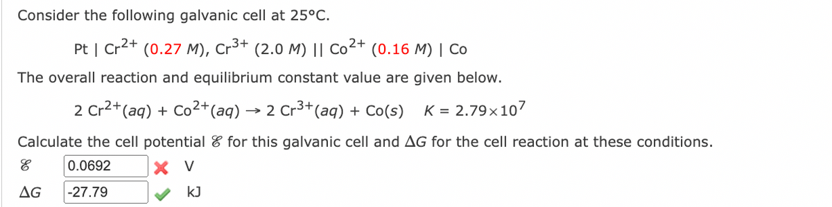 Consider the following galvanic cell at 25°C.
Pt | Cr²+ (0.27 M), Cr³+ (2.0 M) || Co²+ (0.16 M) | Co
The overall reaction and equilibrium constant value are given below.
.3+
2 Cr²+(aq) + Co²+ (aq) - →2 Cr³+ (aq) + Co(s) K = 2.79x107
Calculate the cell potential for this galvanic cell and AG for the cell reaction at these conditions.
0.0692
V
-27.79
E
AG
kJ