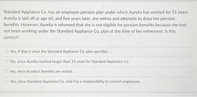 Standard Appliance Co. has an employee pension plan under which Aurelia has worked for 31 years.
Aurelia is laid off at age 60, and five years later, she retires and attempts to draw her pension
benefits. However, Aurelia is informed that she is not eligible for pension benefits because she had
not been working under the Standard Appliance Co. plan at the time of her retirement. Is this
correct?
Yes, if that is what the Standard Appliance Co. plan specifies.
No, since Aurelia worked longer than 10 years for Standard Appliance Co.
No, since Aurelia's benefits are vested.
Yes, since Standard Appliance Co, only has a responsibility to current employees.