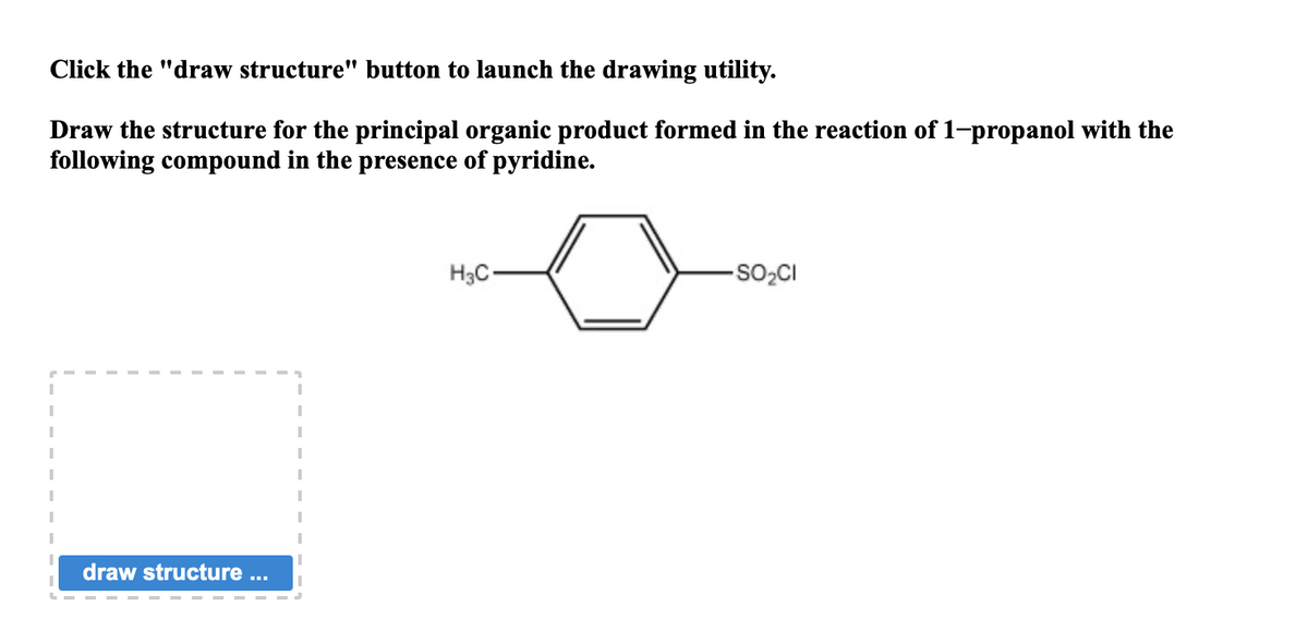 Click the "draw structure" button to launch the drawing utility.
Draw the structure for the principal organic product formed in the reaction of 1-propanol with the
following compound in the presence of pyridine.
draw structure ...
"
I
I
I
I
I
1
H₂C
-SO₂CI