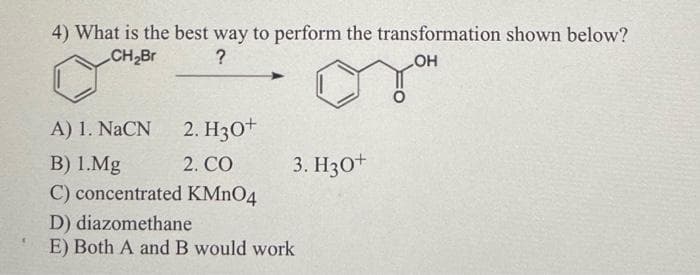 4) What is the best way to perform the transformation shown below?
CH₂Br
?
OH
A) 1. NaCN
2. H3O+
2. CO
B) 1.Mg
C) concentrated KMnO4
3. H3O+
D) diazomethane
E) Both A and B would work