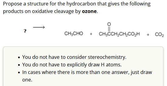 Propose a structure for the hydrocarbon that gives the following
products on oxidative cleavage by ozone.
?
CH3CHO + CH3CCH₂CH₂CO₂h + CO₂
• You do not have to consider stereochemistry.
• You do not have to explicitly draw H atoms.
• In cases where there is more than one answer, just draw
one.