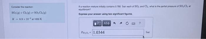 Consider the reaction:
SO₂(g) + Cl₂ (9) SO, Cl₂(g)
K 6.9 x 10 at 1000 K
It a reaction mixture initially contains 0.780 bar each of SO₂ and Cl₂, what is the partial pressure of SO₂ Cl; at
equilibrium?
Express your answer using two significant figures.
Psoc
Η ΑΣΦΑ
1.0344
?
bar