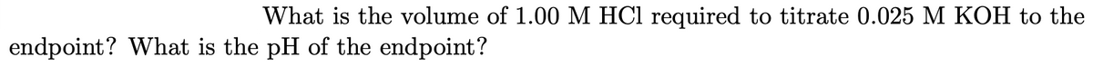 What is the volume of 1.00 M HCl required to titrate 0.025 M KOH to the
endpoint? What is the pH of the endpoint?