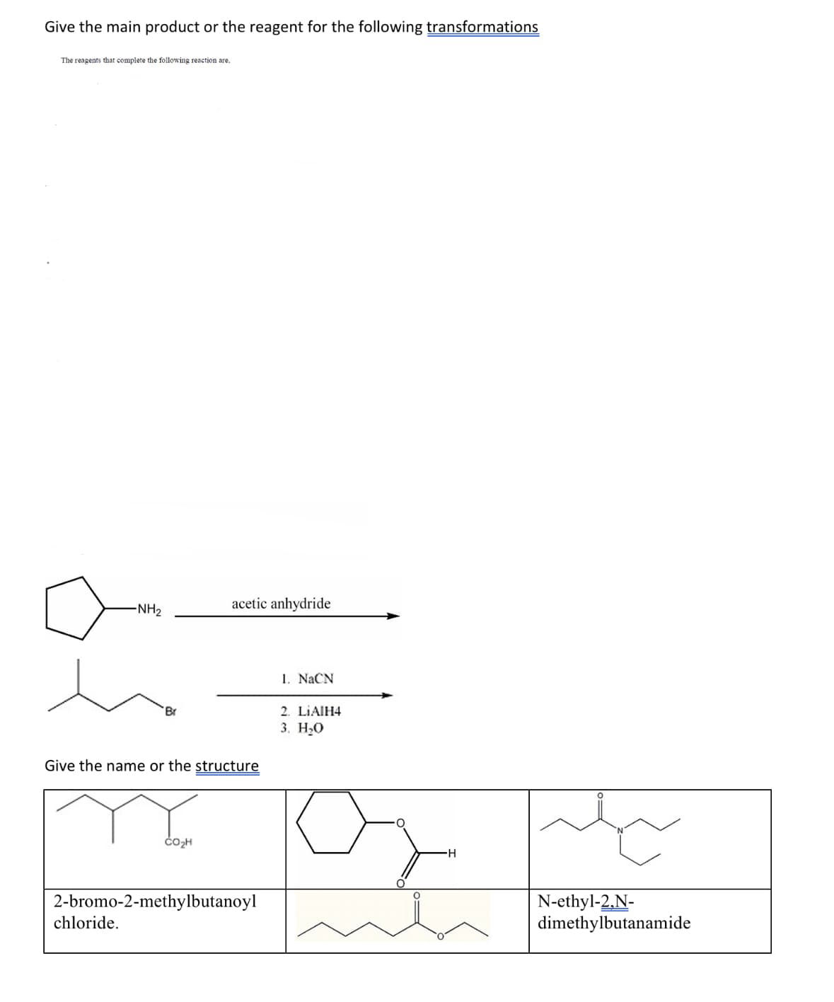 Give the main product or the reagent for the following transformations
The reagents that complete the following reaction are,
-NH₂
Br
chloride.
Give the name or the structure
acetic anhydride
CO₂H
2-bromo-2-methylbutanoyl
1. NaCN
2. LIAIH4
3. H₂O
of
H
N-ethyl-2,N-
dimethylbutanamide