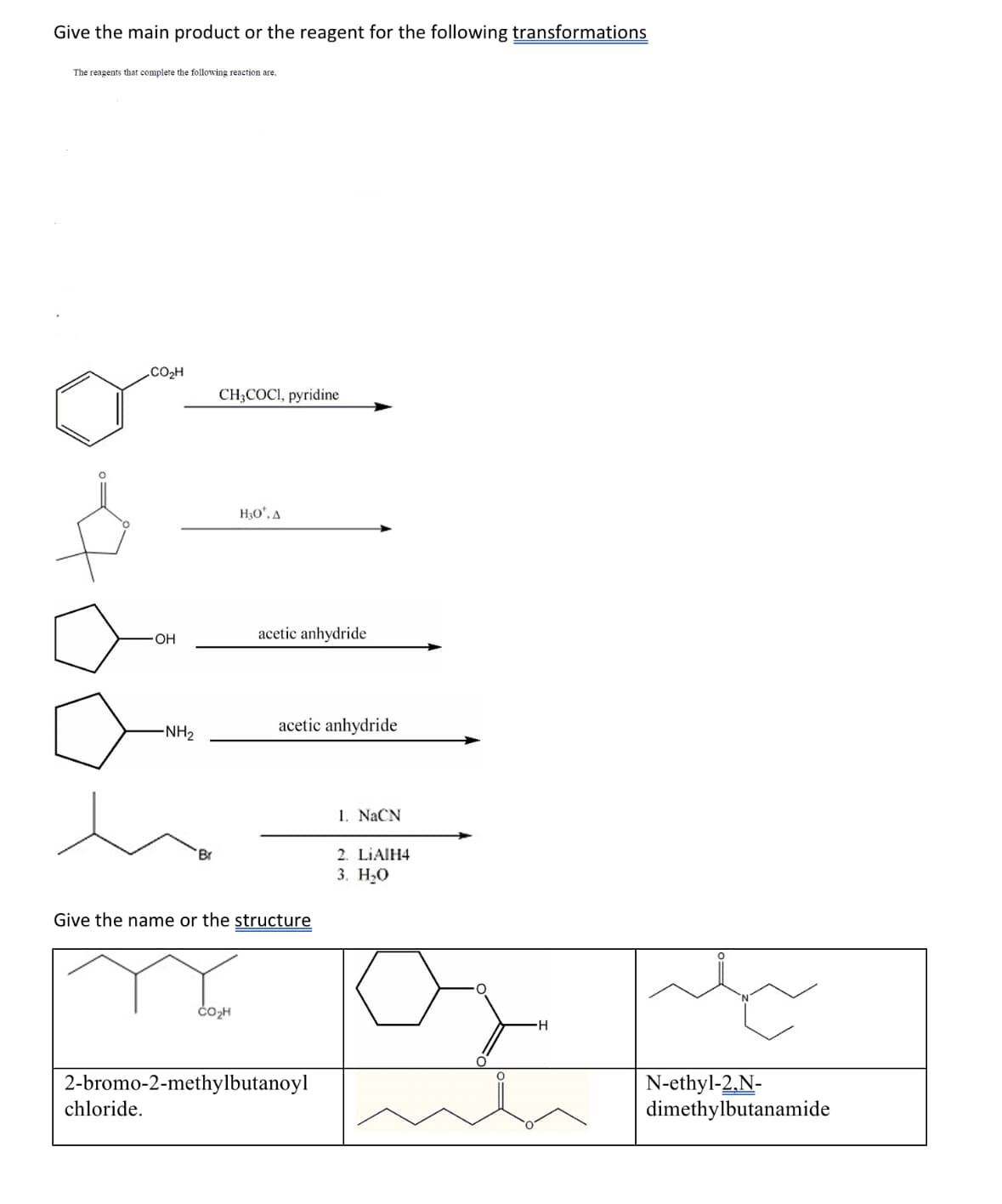 Give the main product or the reagent for the following transformations
The reagents that complete the following reaction are,
CO₂H
OH
chloride.
-NH₂
Br
CH3COCI, pyridine
H₂O*, A
CO₂H
acetic anhydride
Give the name or the structure
acetic anhydride
2-bromo-2-methylbutanoyl
I. NaCN
2. LIAIH4
3. H₂O
H
N-ethyl-2,N-
dimethylbutanamide