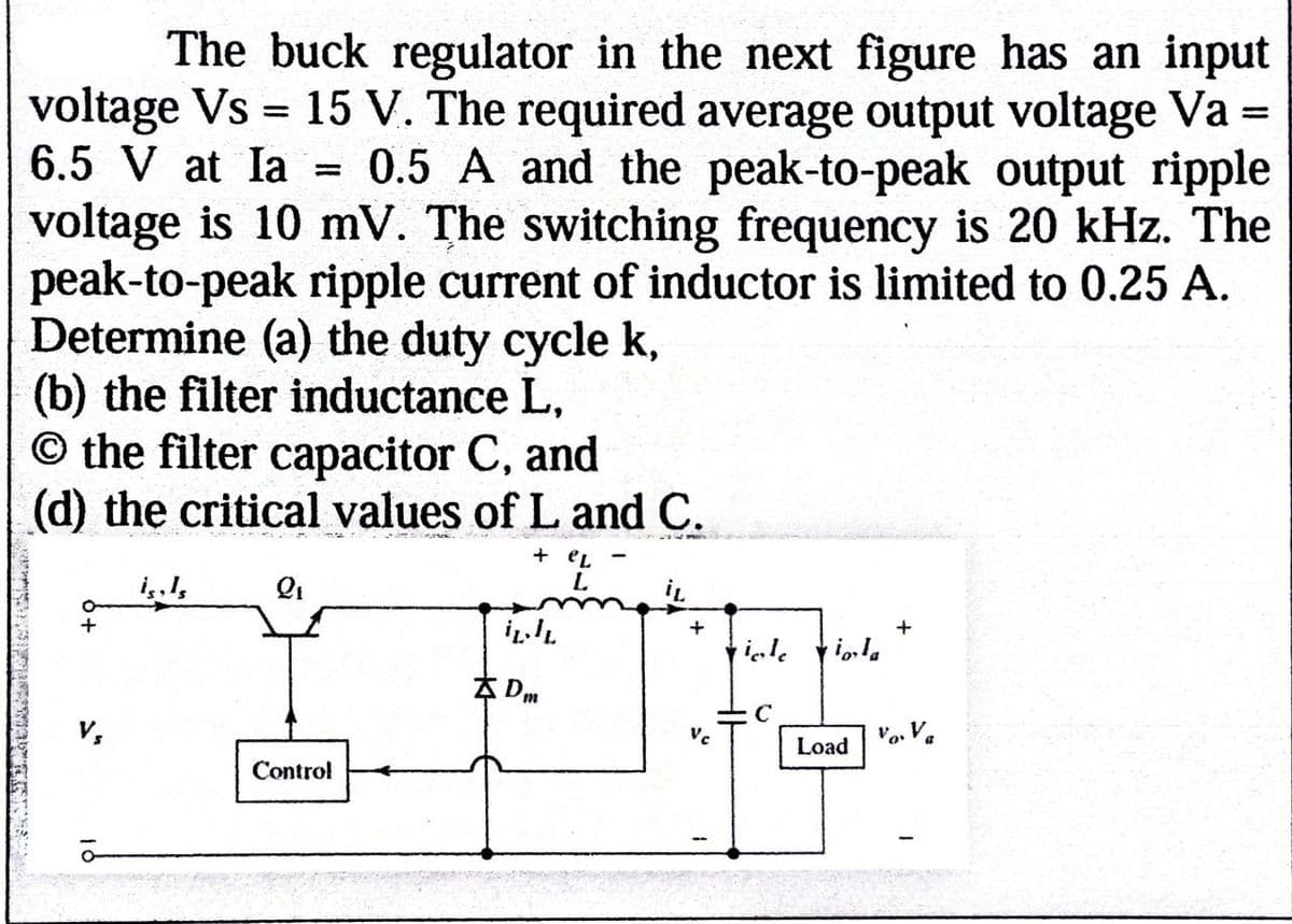 The buck regulator in the next figure has an input
voltage Vs = 15 V. The required average output voltage Va =
6.5 V at la =
0.5 A and the peak-to-peak output ripple
voltage is 10 mV. The switching frequency is 20 kHz. The
peak-to-peak ripple current of inductor is limited to 0.25 A.
Determine (a) the duty cycle k,
(b) the filter inductance L,
O the filter capacitor C, and
(d) the critical values of L and C.
Q1
+eL
iL
+
+
ile
io,la
10
Control
Dm
C
Vc
vo. V
Load