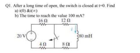 QL. After a long time of open, the switch is closed at t-0. Find
a) i(0) &i(x)
b) The time to reach the value 100 mA?
16 0
12 1
20 V
80 mH
40
