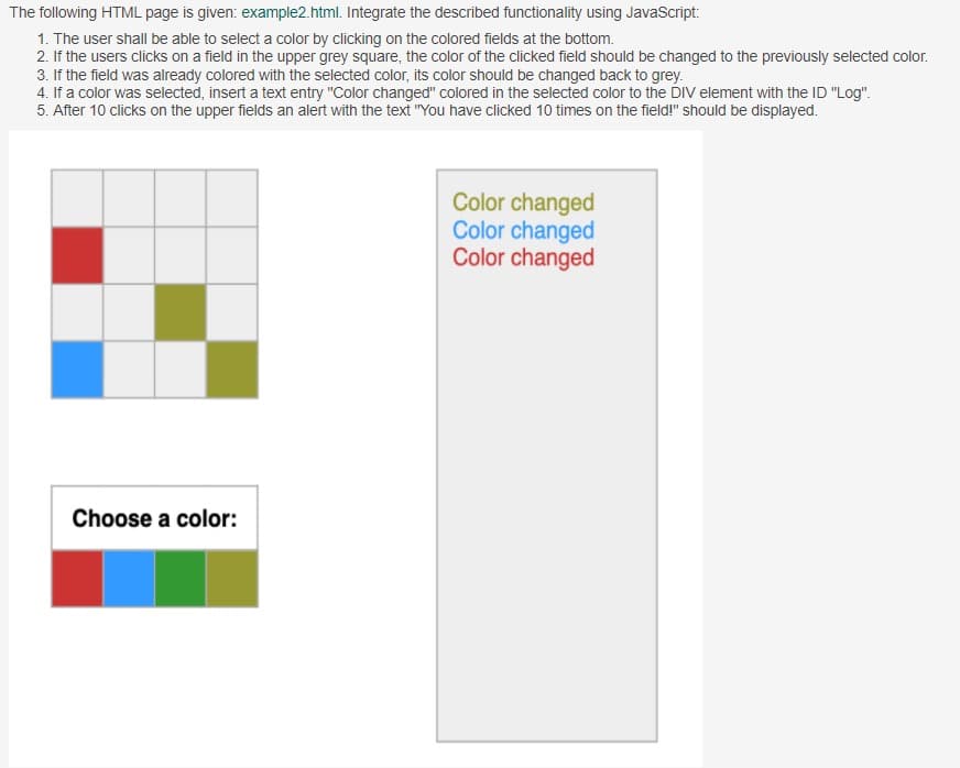 The following HTML page is given: example2.html. Integrate the described functionality using JavaScript:
1. The user shall be able to select a color by clicking on the colored fields at the bottom.
2. If the users clicks on a field in the upper grey square, the color of the clicked field should be changed to the previously selected color.
3. If the field was already colored with the selected color, its color should be changed back to grey.
4. If a color was selected, insert a text entry "Color changed" colored in the selected color to the DIV element with the ID "Log".
5. After 10 clicks on the upper fields an alert with the text "You have clicked 10 times on the field!" should be displayed.
Color changed
Color changed
Color changed
Choose a color:

