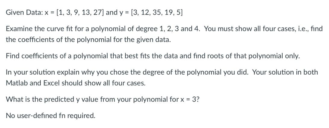 Given Data: x = [1, 3, 9, 13, 27] and y =
[3, 12, 35, 19, 5]
Examine the curve fit for a polynomial of degree 1, 2, 3 and 4. You must show all four cases, i.e., find
the coefficients of the polynomial for the given data.
Find coefficients of a polynomial that best fits the data and find roots of that polynomial only.
In your solution explain why you chose the degree of the polynomial you did. Your solution in both
Matlab and Excel should show all four cases.
What is the predicted y value from your polynomial for x = 3?
No user-defined fn required.
