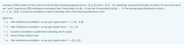 Consider a CDMA system with two users A and B. and their spreading sequences are a = [1,1, 1] and b= [1, 1,-1). respectively. Assume that the path loss factors for user A and user B
are 1 and 5. respectively. BPSK modulation is employed. User A transmitted a bit da =1 and user B transmitted a bit d, =-1. The received signal (distorted by noise) is
r=|-5, -4,5). If successive cancellation is used for decoding, which of the following statements is true?
Select one
O a. After interference cancellation. we can get a signal vector r|-6, -5, 4).
Ob. After interference cancellation. we can get a signal vector r - [1, 1 03.
O. Successive cancellation is performed in decoding User B's signal.
O d. None of these choices is true.
Oe. After interference cancellation we can get a signal vector r=0, 1,0
