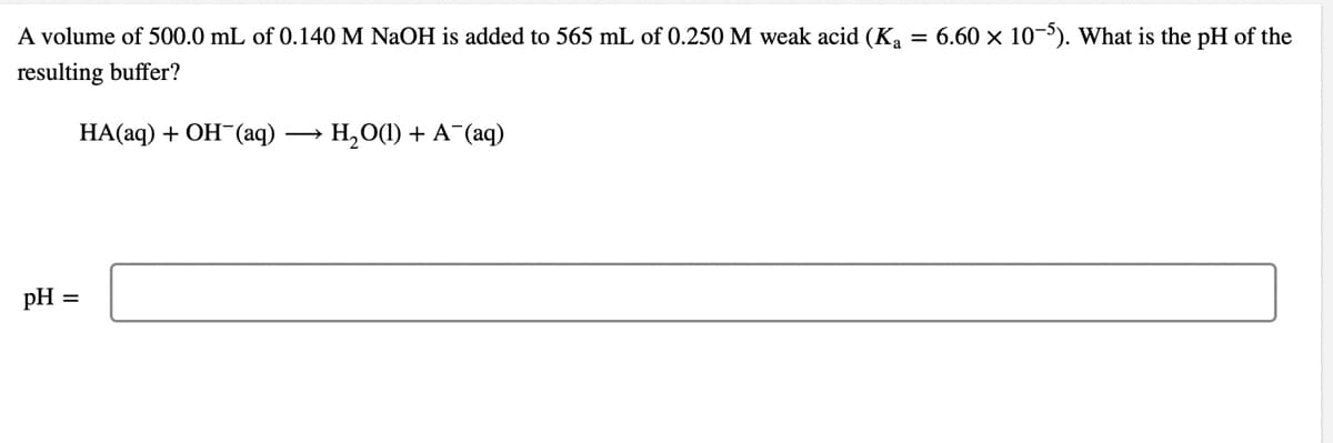 A volume of 500.0 mL of 0.140 M NaOH is added to 565 mL of 0.250M weak acid (K
= 6.60 x 10-). What is the pH of the
resulting buffer?
НА(аq) + ОН (аq)
H,O(1) + A¯(aq)
pH =
