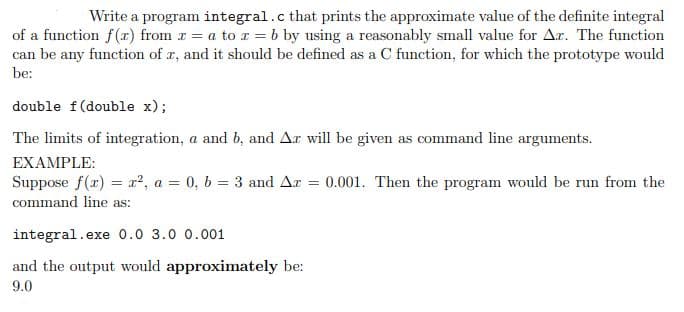 Write a program integral.c that prints the approximate value of the definite integral
of a function f(r) from r = a to r = b by using a reasonably small value for Ar. The function
can be any function of a, and it should be defined as a C function, for which the prototype would
be:
double f(double x);
The limits of integration, a and b, and Ar will be given as command line arguments.
EXAMPLE:
Suppose f(r) = ², a = 0, b = 3 and Ar 0.001. Then the program would be run from the
command line as:
integral.ex
..exe 0.0 3.0 0.001
and the output would approximately be:
9.0
