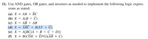 11. Use AND gates, OR gates, and inverters as needed to implement the following logic expres-
sions as stated:
(a) X = AB + BC
(b) X = A(B+C)
(c) X= AB + AB
(d) X = ABC + B(EF + G)
(e) X = A[BC(A + B + C + D)]
(1) X = B(CDE + EFG)(AB + C)