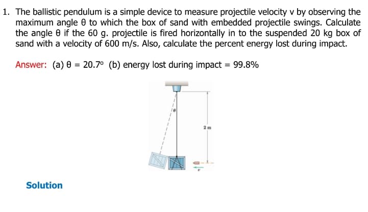 1. The ballistic pendulum is a simple device to measure projectile velocity v by observing the
maximum angle 8 to which the box of sand with embedded projectile swings. Calculate
the angle 8 if the 60 g. projectile is fired horizontally in to the suspended 20 kg box of
sand with a velocity of 600 m/s. Also, calculate the percent energy lost during impact.
Answer: (a) 8 = 20.7° (b) energy lost during impact = 99.8%
Solution
2m