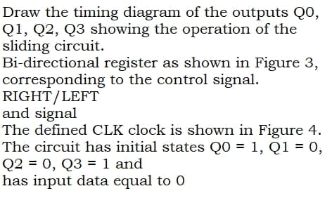 Draw the timing diagram of the outputs QO,
Q1, Q2, Q3 showing the operation of the
sliding circuit.
Bi-directional register as shown in Figure 3,
corresponding to the control signal.
RIGHT/LEFT
and signal
The defined CLK clock is shown in Figure 4.
The circuit has initial states Q0 = 1, Q1 = 0,
Q2 = 0, Q3 = 1 and
has input data equal to 0