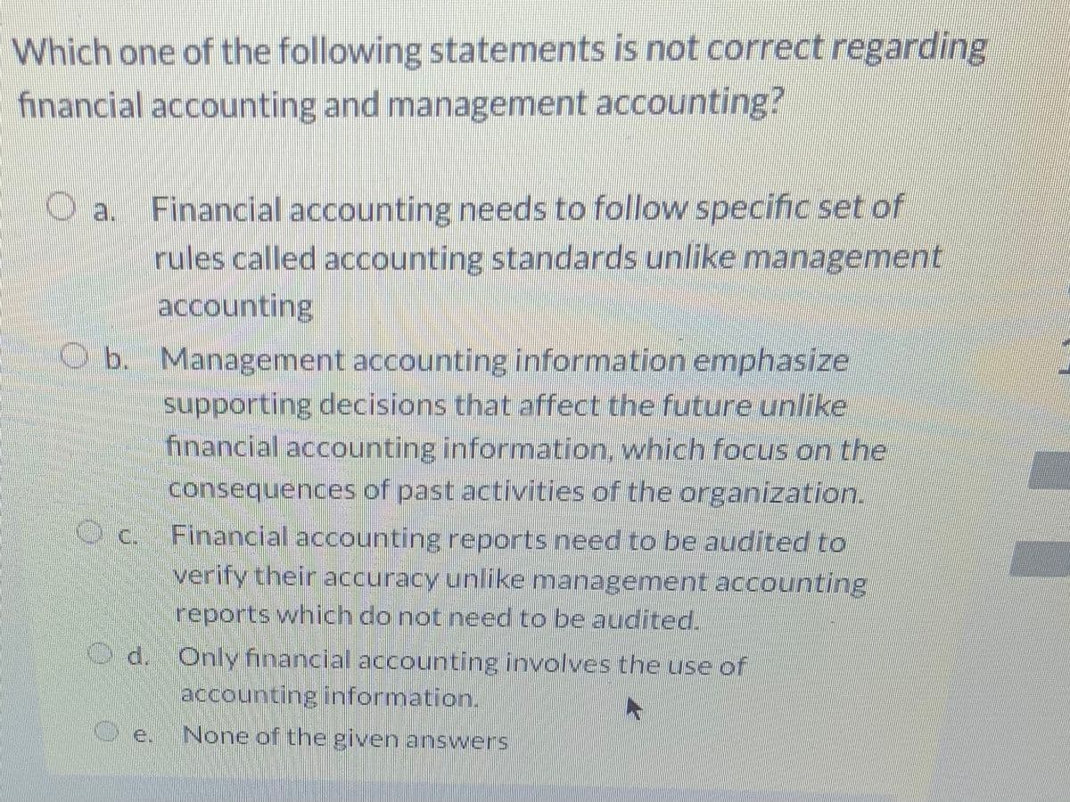 Which one of the following statements is not correct regarding
financial accounting and management accounting?
Financial accounting needs to follow specific set of
rules called accounting standards unlike management
O a.
accounting
O b. Management accounting information emphasize
supporting decisions that affect the future unlike
financial accounting information, which focus on the
consequences of past activities of the organization.
O c. Financial accounting reports need to be audited to
verify their accuracy unlike management accounting
reports which do not need to be audited.
d. Only financial accounting involves the use of
accounting information.
O e. None of the given answers
