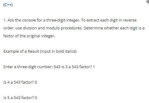 (C++)
1. Ask the console for a three-digit integer. To extract each digit in reverse
order, use division and modulo procedures. Determine whether each digit is a
factor of the original integer.
Example of a Result (input in bold italics)
Enter a three-digit number: 543 Is 3 a 543 factor? 1
Is 4 a 543 factor?0
Is 5 a 543 factor? 0
