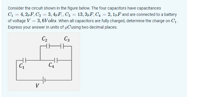 Consider the circuit shown in the figure below. The four capacitors have capacitances
C₁ = 4,2μF, C₂ = 3, 4µF,, C3 = 13, 3µF, C₁ = 2, 1μF and are connected to a battery
of voltage V = 3,6Volts. When all capacitors are fully charged, determine the charge on C₁.
Express your answer in units of μCusing two decimal places.
C₂
C3
5
C₁
CA
V