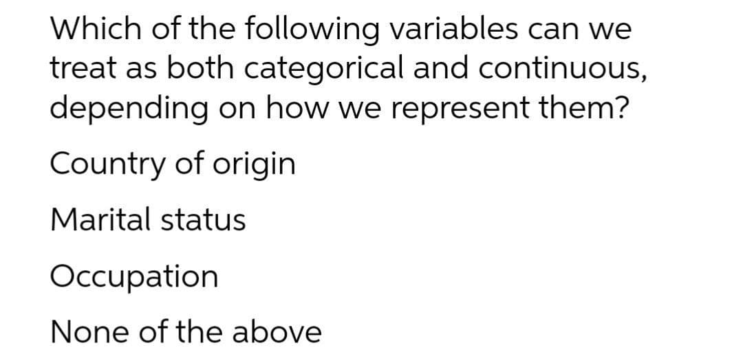 Which of the following variables can we
treat as both categorical and continuous,
depending on how we represent them?
Country of origin
Marital status
Occupation
None of the above
