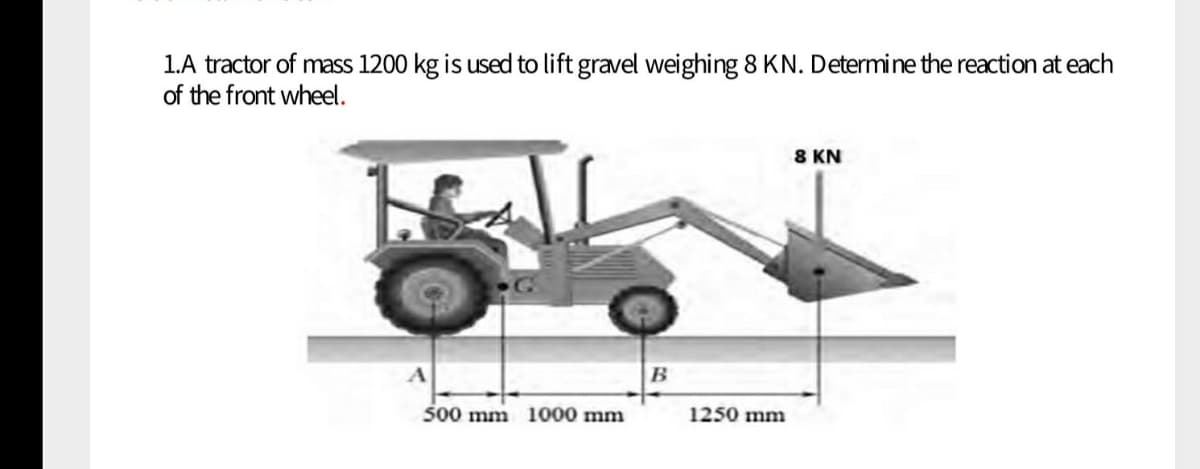 1.A tractor of mass 1200 kg is used to lift gravel weighing 8 KN. Determine the reaction at each
of the front wheel.
8 KN
B
500 mm 1000 mm
1250 mm
