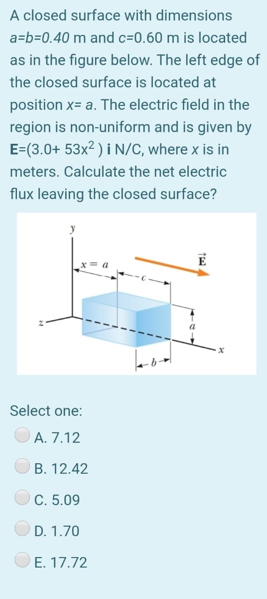 A closed surface with dimensions
a=b=0.40 m and c=0.60 m is located
as in the figure below. The left edge of
the closed surface is located at
position x= a. The electric field in the
region is non-uniform and is given by
E=(3.0+ 53x² ) i N/C, where x is in
meters. Calculate the net electric
flux leaving the closed surface?
= a
Select one:
A. 7.12
B. 12.42
C. 5.09
D. 1.70
E. 17.72
