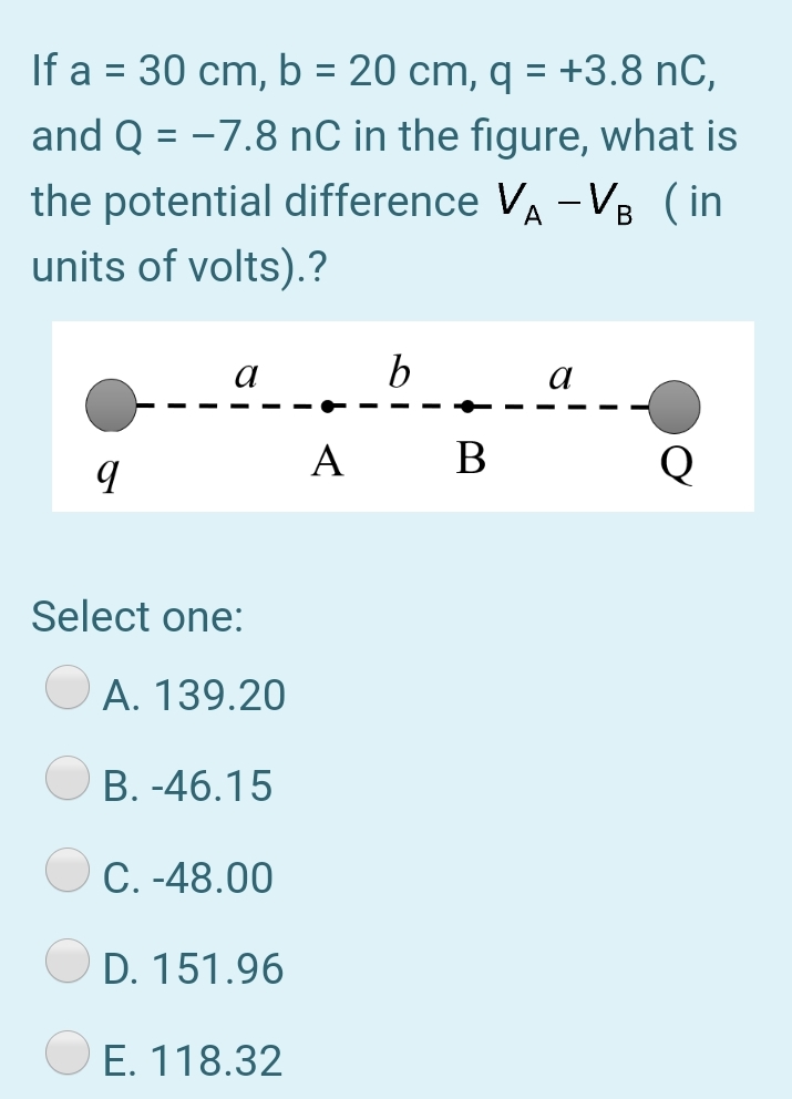 If a = 30 cm, b = 20 cm, q = +3.8 nC,
and Q = -7.8 nC in the figure, what is
%D
the potential difference VA -V8 (in
units of volts).?
a
a
A
B
Q
Select one:
A. 139.20
B. -46.15
C. -48.00
D. 151.96
E. 118.32
