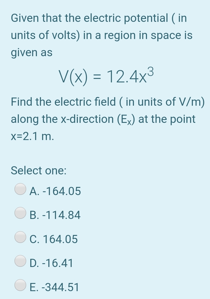 Given that the electric potential ( in
units of volts) in a region in space is
given as
V(x) = 12.4x3
Find the electric field ( in units of V/m)
along the x-direction (Ex) at the point
x=2.1 m.
Select one:
A. -164.05
B. -114.84
C. 164.05
D. -16.41
E. -344.51
