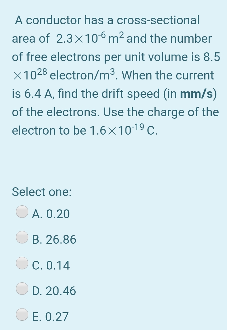 A conductor has a cross-sectional
area of 2.3x106 m² and the number
of free electrons per unit volume is 8.5
X1028 electron/m³. When the current
is 6.4 A, find the drift speed (in mm/s)
of the electrons. Use the charge of the
electron to be 1.6×10-19 c.
Select one:
A. 0.20
B. 26.86
C. 0.14
D. 20.46
E. 0.27
