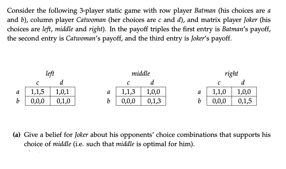 Consider the following 3-player static game with row player Batman (his choices are a
and b), column player Catwoman (her choices are c and d), and matrix player Joker (his
choices are left, middle and right). In the payoff triples the first entry is Batman's payoff,
the second entry is Catwoman's payoff, and the third entry is Joker's payoff.
left
middle
right
d
d
d
a
1,1,5
1,0,1
a
1,1,3
1,0,0
a
1,1,0
1,0,0
0,0,0
0,1,0
0,0,0
0,1,3
b
0,0,0
0,1,5
(a) Give a belief for Joker about his opponents' choice combinations that supports his
choice of middle (i.e. such that middle is optimal for him).
