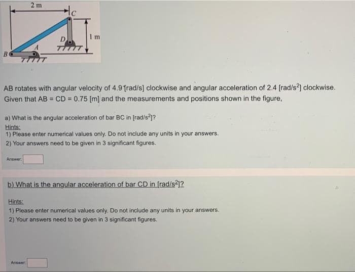 2 m
1 m
B
AB rotates with angular velocity of 4.9 frad/s] clockwise and angular acceleration of 2.4 [rad/s2] clockwise.
Given that AB = CD = 0.75 (m] and the measurements and positions shown in the figure,
%3D
a) What is the angular acceleration of bar BC in [rad/s?1?
Hints:
1) Please enter numerical values only. Do not include any units in your answers.
2) Your answers need to be given in 3 significant figures.
Answer
b) What is the angular acceleration of bar CD in [rad/s1?
Hints:
1) Please enter numerical values only. Do not include any units in your answers.
2) Your answers need to be given in 3 significant figures.
Answer
