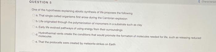 I Characteristi
QUESTION 5
One of the hypotheses explaining abiotic synthesis of life proposes the following
Ca That single-celled organisms first arose during the Cambrian explosion
b. Life originated through the polymerization of monomers in a substrate such as clay
Oc. Early life evolved pathways of using energy from their surroundings
Hydrothermal vents create the conditions that would promote the formation of molecules needed for ife, such as releasing reduced
molecules
d.
e. That the protocells were created by meteorite strikes on Earth
