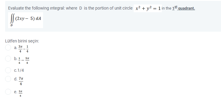 Evaluate the following integral: where D is the portion of unit circle x? + y? = 1 in the 1s1 quadrant.
(2ху —
5) dA
Lütfen birini seçin:
а. Зл 1
4
4
O b. 1
4
4
c.1/4
d. 7n
4
e. S
