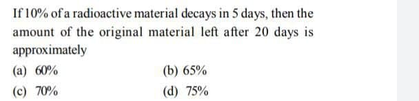 If 10% of a radioactive material decays in 5 days, then the
amount of the original material left after 20 days is
approximately
(a) 60%
(b) 65%
(c) 70%
(d) 75%
