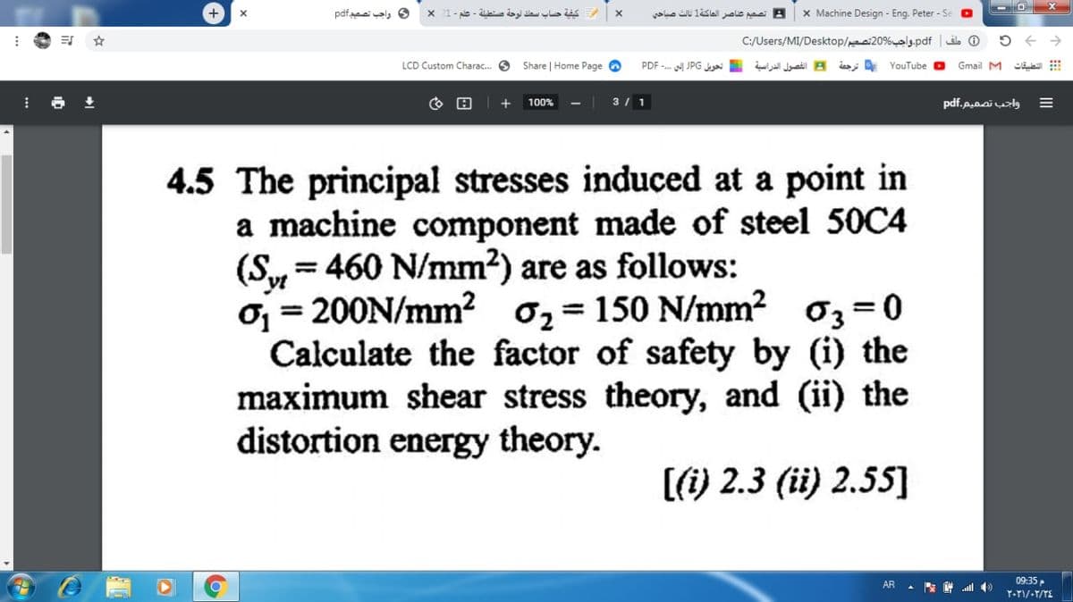 و واجب تصصيم.pdf
x 21- ale - la ay de aLis
yae li leslal aie paai B
x Machine Design - Eng. Peter - Se
C:/Users/MI/Desktop/i20%als-pdf
LCD Custom Charac. O
Share | Home Page O
B الفصول الدراسية تحويل JPG إلى .- PDF
YouTube
Gmail M
100%
3 / 1
واجب تصميم.pdf
4.5 The principal stresses induced at a point in
a machine component made of steel 50C4
(Sy = 460 N/mm2) are as follows:
Oj = 200N/mm²
Calculate the factor of safety by (i) the
maximum shear stress theory, and (ii) the
distortion energy theory.
0, = 150 N/mm? 03 =0
%3D
[(1) 2.3 (ii) 2.55]
09:35
AR
