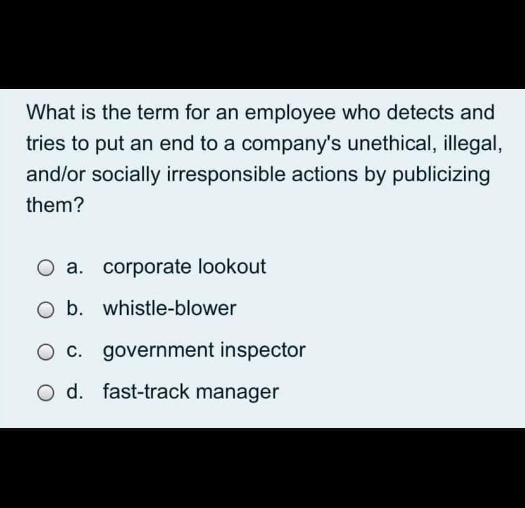 What is the term for an employee who detects and
tries to put an end to a company's unethical, illegal,
and/or socially irresponsible actions by publicizing
them?
O a. corporate lookout
O b. whistle-blower
O c. government inspector
o d. fast-track manager
