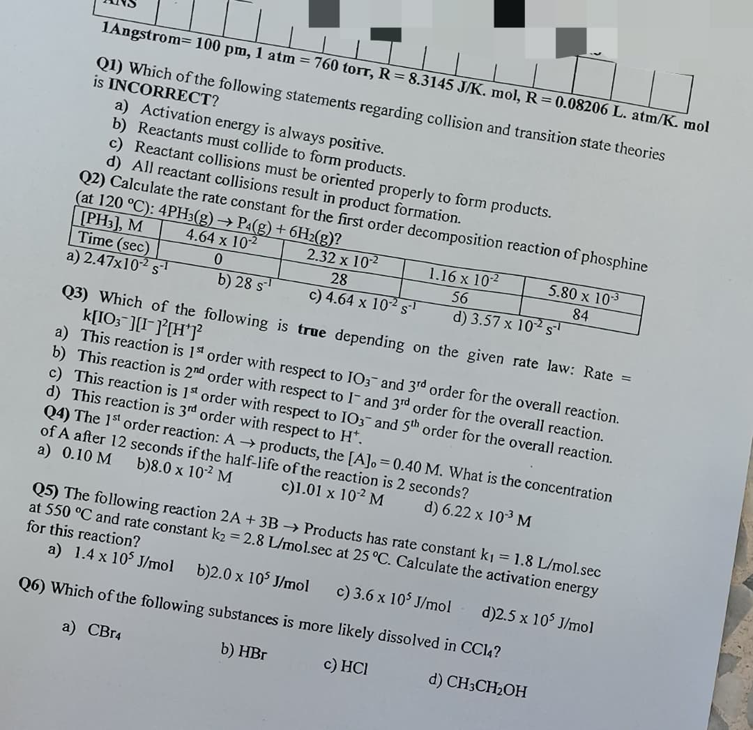 1Angstrom= 100 pm, 1 atm = 760 torr, R 8.3145 J/K. mol, R=0.08206 L. atm/K. mol
Q1) Which of the following statements regarding collision and transition state theories
is INCORRECT?
a) Activation energy is always positive.
b) Reactants must collide to form products.
c) Reactant collisions must be oriented properly to form products.
d) All reactant collisions result in product formation.
Q2) Calculate the rate constant for the first order decomposition reaction of phosphine
(at 120 °C): 4PH3(g) → P4(g) + 6H2(g)?
[PH3], M
Time (sec)
a) 2.47x102 s-1
4.64 x 102
2.32 x 102
1.16 x 10-2
5.80 x 103
28
56
84
b) 28 s
c) 4.64 x 102 s
d) 3.57 x 102 s
Q3) Which of the following is true depending on the given rate law: Rate =
k[IO; ][I-]°[H*]?
a) This reaction is 1st order with respect to IO3- and 3rd order for the overall reaction.
b) This reaction is 2nd order with respect to I- and 3rd order for the overall reaction.
c) This reaction is 1 order with respect to IO3- and 5th order for the overall reaction.
d) This reaction is 3rd order with respect to H*.
Q4) The 1st order reaction: A → products, the [A], = 0.40 M. What is the concentration
of A after 12 seconds if the half-life of the reaction is 2 seconds?
a) 0.10 M
b)8.0 x 102 M
c)1.01 x 102 M
d) 6.22 x 103 M
Q5) The following reaction 2A + 3B -→ Products has rate constant k1 = 1.8 L/mol.sec
at 550 °C and rate constant k2 = 2.8 L/mol.sec at 25 °C. Calculate the activation energy
for this reaction?
a) 1.4 x 105 J/mol
b)2.0 x 105 J/mol
c) 3.6 x 105 J/mol
d)2.5 x 105 J/mol
Q6) Which of the following substances is more likely dissolved in CC14?
a) CB14
b) HBr
c) HCI
d) CH3CH2OH
