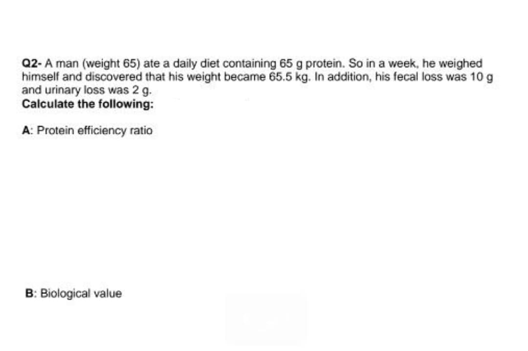 Q2- A man (weight 65) ate a daily diet containing 65 g protein. So in a week, he weighed
himself and discovered that his weight became 65.5 kg. In addition, his fecal loss was 10 g
and urinary loss was 2 g.
Calculate the following:
A: Protein efficiency ratio
B: Biological value
