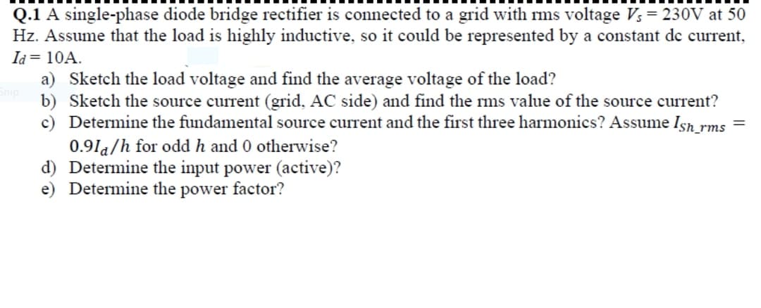 Q.1 A single-phase diode bridge rectifier is connected to a grid with ms voltage V; = 230V at 50
Hz. Assume that the load is highly inductive, so it could be represented by a constant de current,
Id = 10A.
a) Sketch the load voltage and find the average voltage of the load?
onip
b) Sketch the source current (grid, AC side) and find the ms value of the source current?
c) Determine the fundamental source current and the first three harmonics? Assume Isn rms
0.91a/h for odd h and 0 otherwise?
d) Determine the input power (active)?
e) Determine the power factor?
