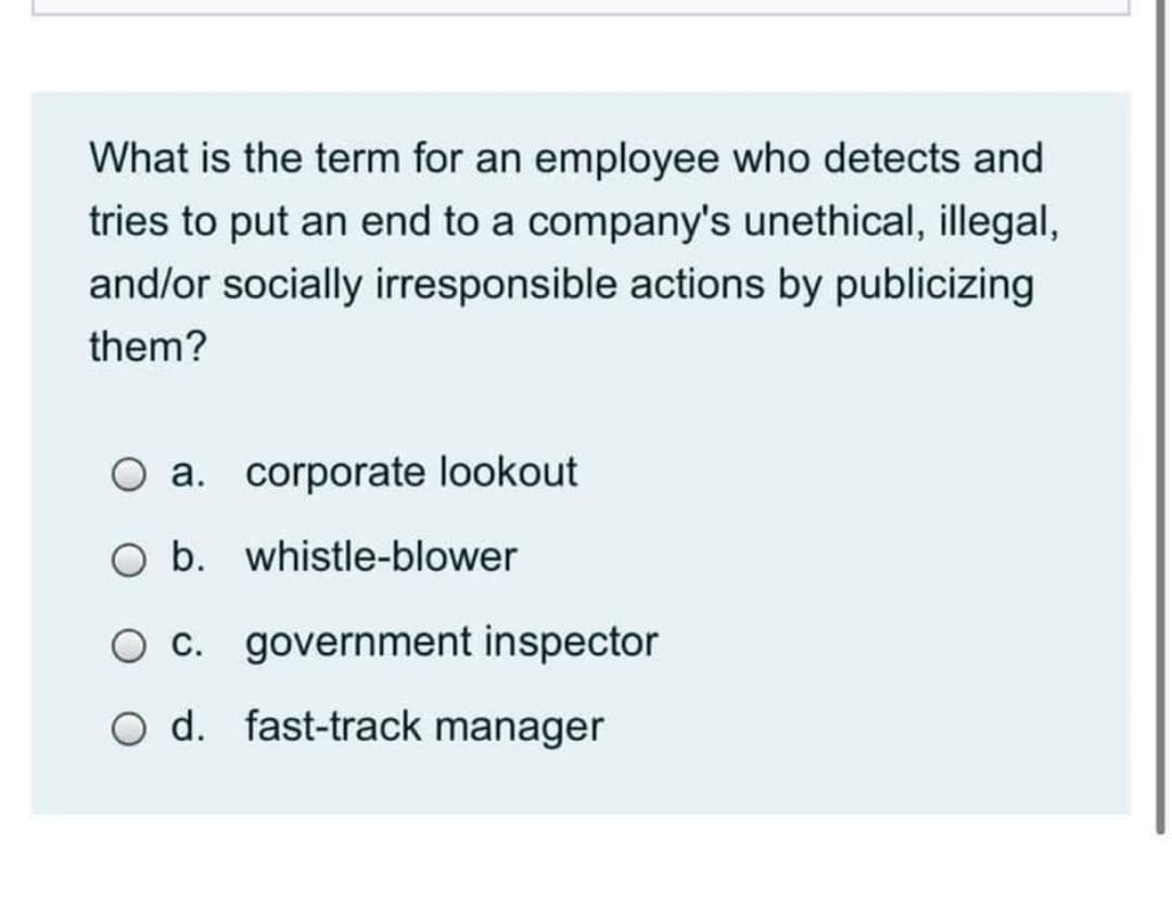 What is the term for an employee who detects and
tries to put an end to a company's unethical, illegal,
and/or socially irresponsible actions by publicizing
them?
O a. corporate lookout
O b. whistle-blower
O c. government inspector
O d. fast-track manager
