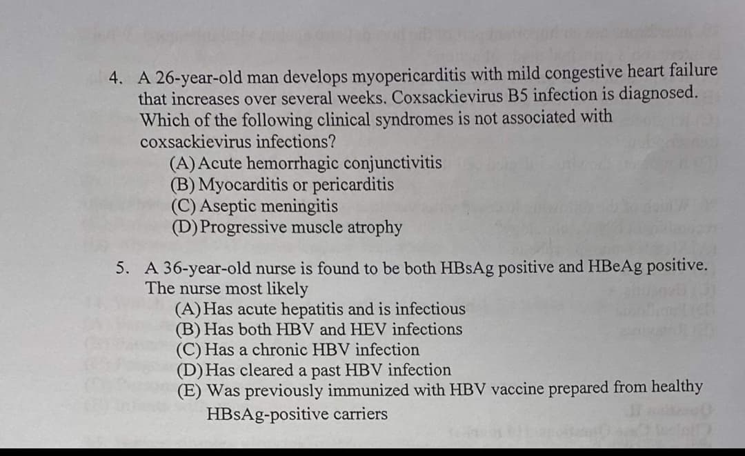 4. A 26-year-old man develops myopericarditis with mild congestive heart failure
that increases over several weeks. Coxsackievirus B5 infection is diagnosed.
Which of the following clinical syndromes is not associated with
coxsackievirus infections?
(A) Acute hemorrhagic conjunctivitis
(B) Myocarditis or pericarditis
(C) Aseptic meningitis
(D) Progressive muscle atrophy
5. A 36-year-old nurse is found to be both HBsAg positive and HBeAg positive.
The nurse most likely
(A) Has acute hepatitis and is infectious
(B) Has both HBV and HEV infections
(C) Has a chronic HBV infection
(D) Has cleared a past HBV infection
(E) Was previously immunized with HBV vaccine prepared from healthy
HBSAg-positive carriers
