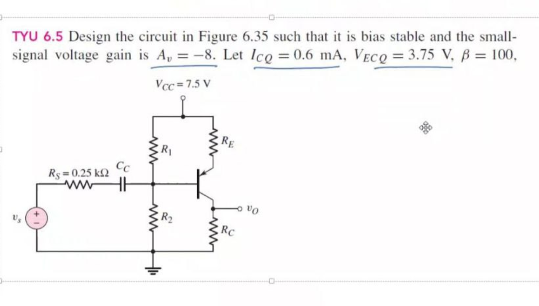 O
TYU 6.5 Design the circuit in Figure 6.35 such that it is bias stable and the small-
signal voltage gain is A, = -8. Let Icg = 0.6 mA, VECQ = 3.75 V, B = 100,
Vcc=7.5 V
Us
Rs = 0.25 k
Cc
HH
R₁
www.
+₁
RE
RC
VO
2