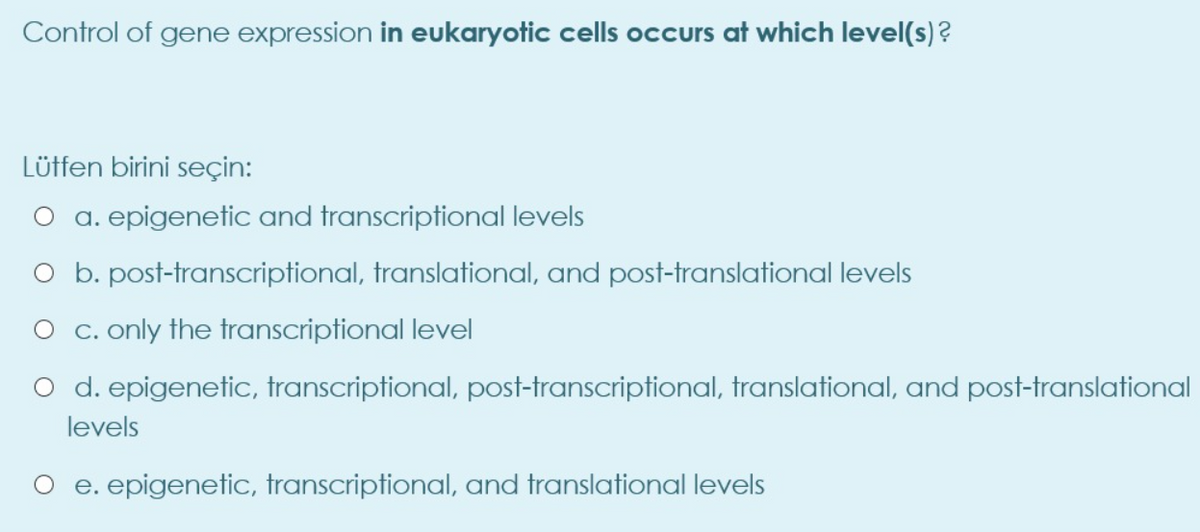 Control of gene expression in eukaryotic cells occurs at which level(s)?
Lüffen birini seçin:
a. epigenetic and transcriptional levels
O b. post-transcriptional, translational, and post-translational levels
O c. only the transcriptional level
O d. epigenetic, transcriptional, post-transcriptional, translational, and post-translational
levels
O e. epigenetic, transcriptional, and translational levels
