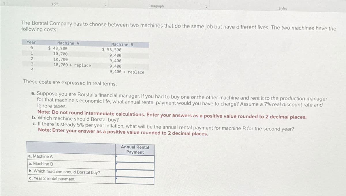 Font
Paragraph
Styles
The Borstal Company has to choose between two machines that do the same job but have different lives. The two machines have the
following costs:
Year
Machine A
Machine B
0
$ 43,500
$ 53,500
1
10,700
9,400
2
10,700
9,400
3
4
10,700+ replace
9,400
9,400+ replace
These costs are expressed in real terms.
a. Suppose you are Borstal's financial manager. If you had to buy one or the other machine and rent it to the production manager
for that machine's economic life, what annual rental payment would you have to charge? Assume a 7% real discount rate and
ignore taxes.
Note: Do not round intermediate calculations. Enter your answers as a positive value rounded to 2 decimal places.
b. Which machine should Borstal buy?
c. If there is steady 5% per year inflation, what will be the annual rental payment for machine B for the second year?
Note: Enter your answer as a positive value rounded to 2 decimal places.
a. Machine A
a. Machine B
b. Which machine should Borstal buy?
c. Year 2 rental payment
Annual Rental
Payment