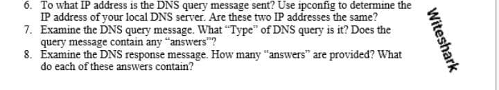 6. To what IP address is the DNS query message sent? Use ipconfig to determine the
IP address of your local DNS server. Are these two IP addresses the same?
7. Examine the DNS query message. What "Type" of DNS query is it? Does the
query message contain any "answers"?
8. Examine the DNS response message. How many "answers" are provided? What
do each of these answers contain?
Witeshark
